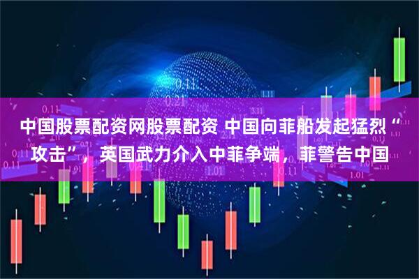 中国股票配资网股票配资 中国向菲船发起猛烈“攻击”，英国武力介入中菲争端，菲警告中国