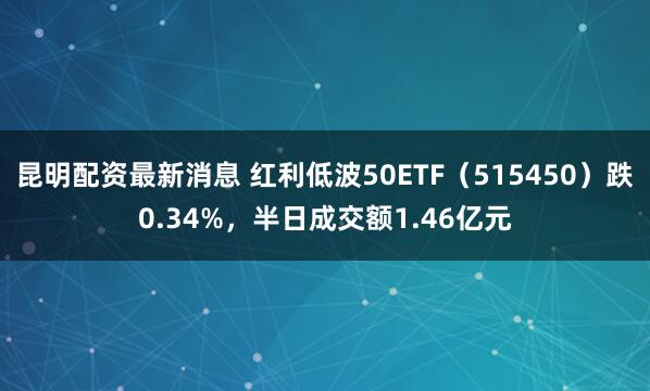 昆明配资最新消息 红利低波50ETF（515450）跌0.34%，半日成交额1.46亿元