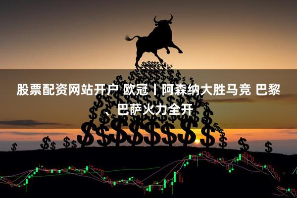 股票配资网站开户 欧冠丨阿森纳大胜马竞&#32;巴黎、巴萨火力全开