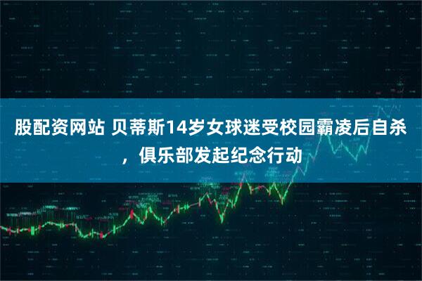 股配资网站 贝蒂斯14岁女球迷受校园霸凌后自杀，俱乐部发起纪念行动