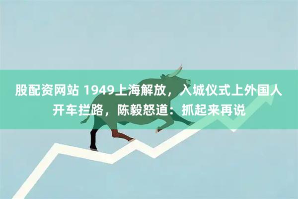 股配资网站 1949上海解放，入城仪式上外国人开车拦路，陈毅怒道：抓起来再说