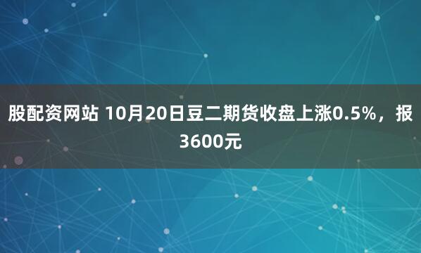股配资网站 10月20日豆二期货收盘上涨0.5%，报3600元