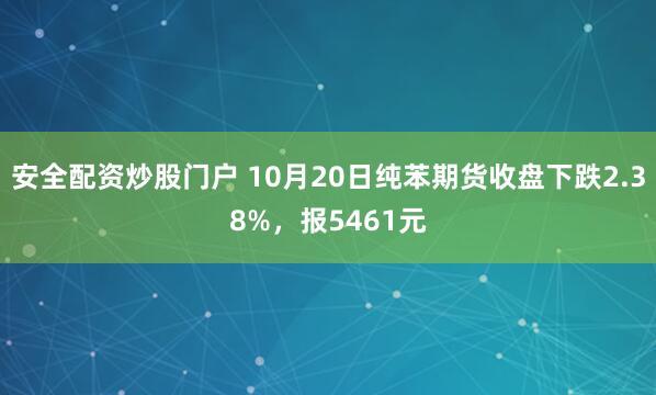 安全配资炒股门户 10月20日纯苯期货收盘下跌2.38%，报5461元
