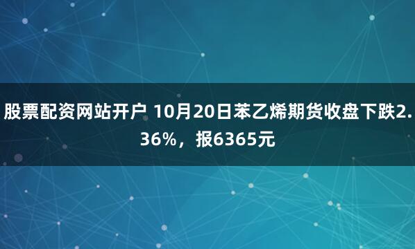 股票配资网站开户 10月20日苯乙烯期货收盘下跌2.36%，报6365元