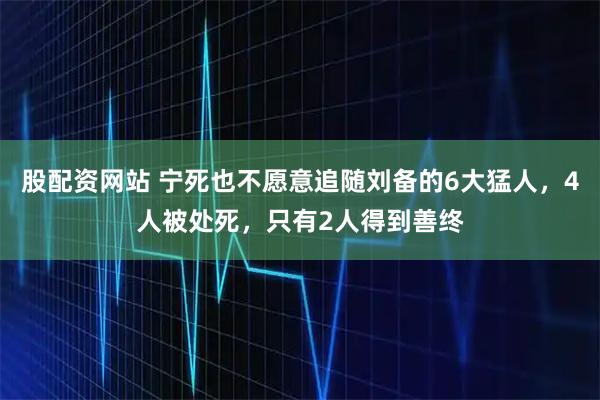 股配资网站 宁死也不愿意追随刘备的6大猛人，4人被处死，只有2人得到善终