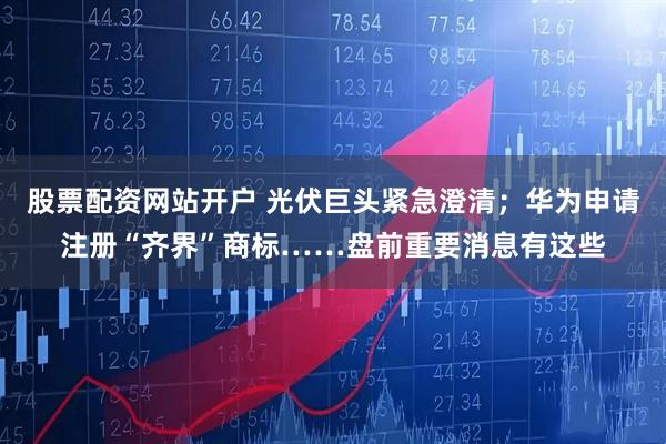 股票配资网站开户 光伏巨头紧急澄清；华为申请注册“齐界”商标……盘前重要消息有这些