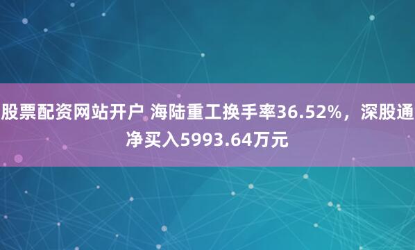 股票配资网站开户 海陆重工换手率36.52%，深股通净买入5993.64万元