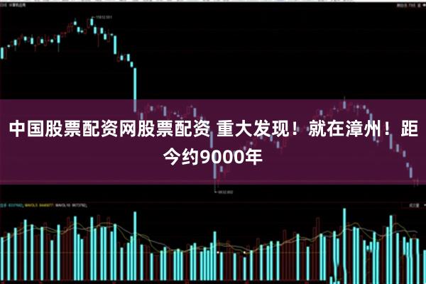 中国股票配资网股票配资 重大发现！就在漳州！距今约9000年