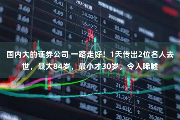 国内大的证券公司 一路走好！1天传出2位名人去世，最大84岁，最小才30岁，令人唏嘘