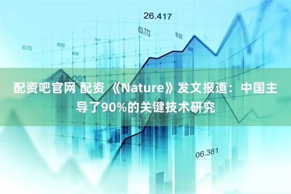 配资吧官网 配资 《Nature》发文报道：中国主导了90%的关键技术研究