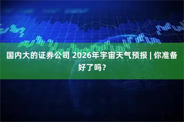 国内大的证券公司 2026年宇宙天气预报 | 你准备好了吗？