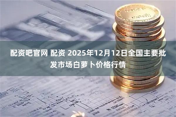 配资吧官网 配资 2025年12月12日全国主要批发市场白萝卜价格行情